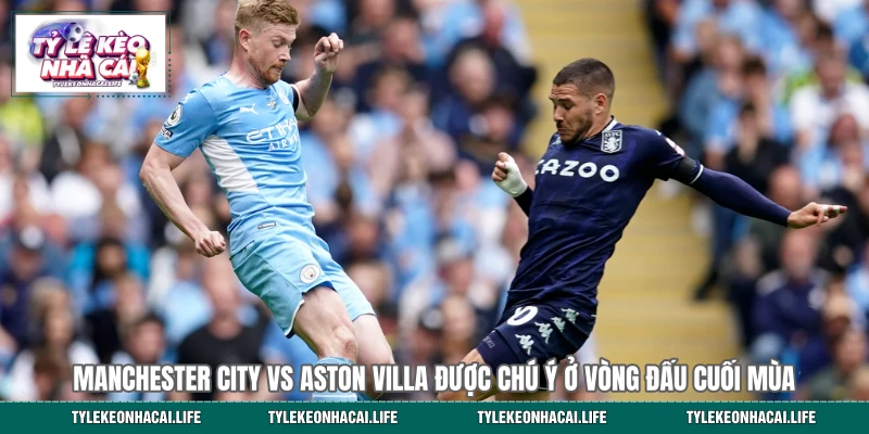 Manchester City vs Aston Villa được chú ý ở vòng đấu cuối mùa
