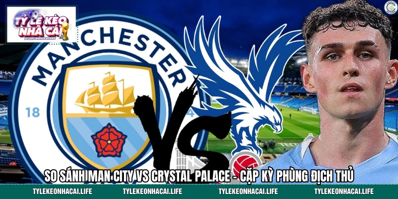 So Sánh Man City Vs Crystal Palace - Cặp Kỳ Phùng Địch Thủ